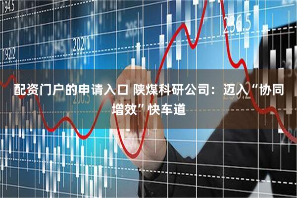 配资门户的申请入口 陕煤科研公司：迈入“协同增效”快车道
