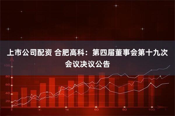 上市公司配资 合肥高科：第四届董事会第十九次会议决议公告