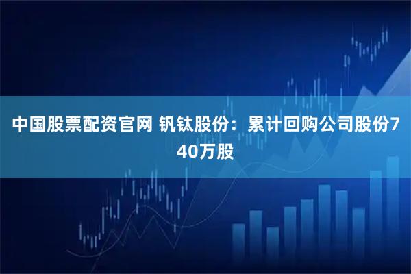 中国股票配资官网 钒钛股份：累计回购公司股份740万股