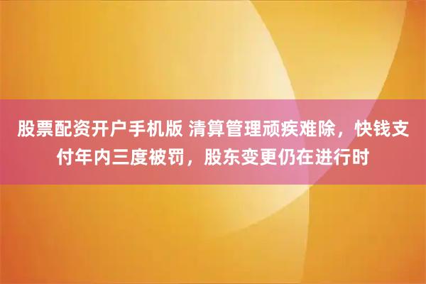 股票配资开户手机版 清算管理顽疾难除，快钱支付年内三度被罚，股东变更仍在进行时
