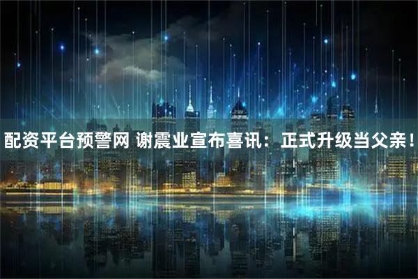 配资平台预警网 谢震业宣布喜讯：正式升级当父亲！