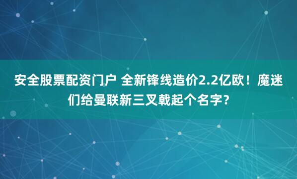 安全股票配资门户 全新锋线造价2.2亿欧！魔迷们给曼联新三叉戟起个名字？