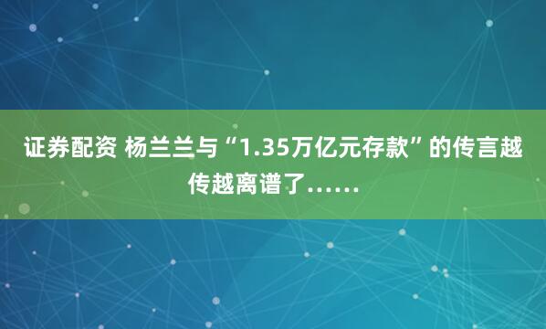 证券配资 杨兰兰与“1.35万亿元存款”的传言越传越离谱了……