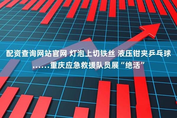 配资查询网站官网 灯泡上切铁丝 液压钳夹乒乓球……重庆应急救援队员展“绝活”