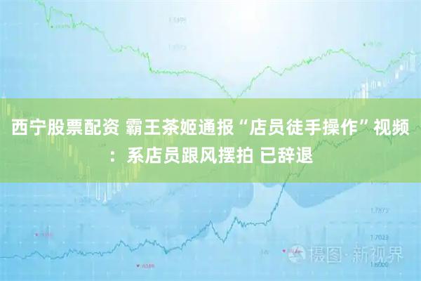 西宁股票配资 霸王茶姬通报“店员徒手操作”视频：系店员跟风摆拍 已辞退
