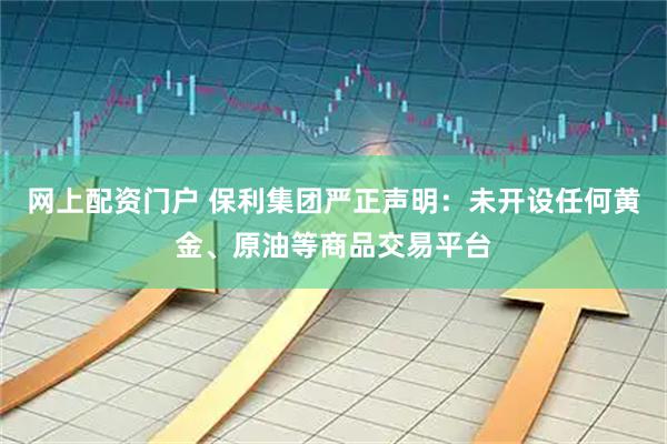 网上配资门户 保利集团严正声明：未开设任何黄金、原油等商品交易平台
